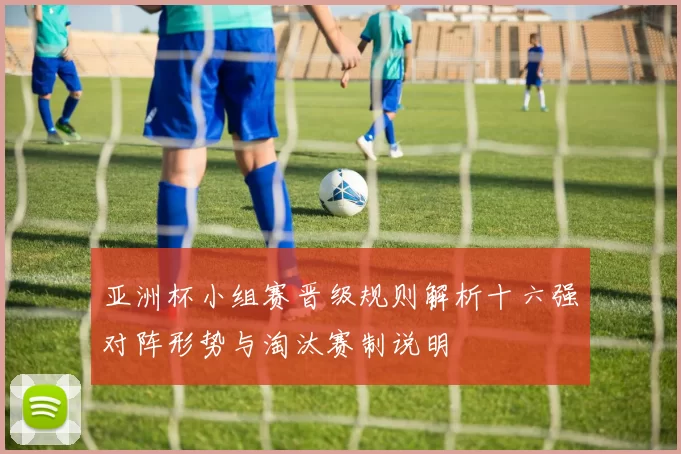 亚洲杯小组赛晋级规则解析十六强对阵形势与淘汰赛制说明
