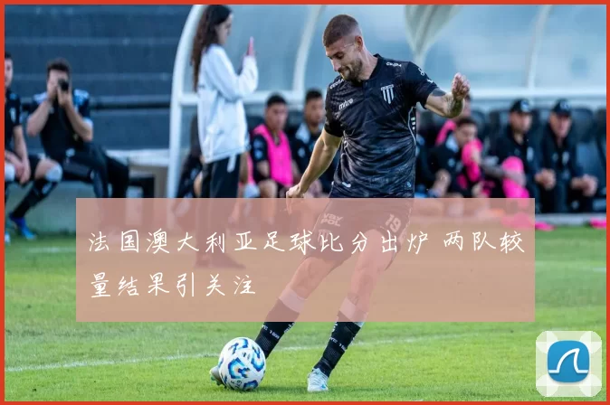 法国澳大利亚足球比分出炉 两队较量结果引关注