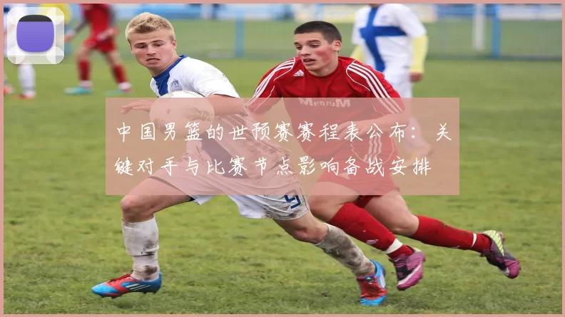 中国男篮的世预赛赛程表公布：关键对手与比赛节点影响备战安排