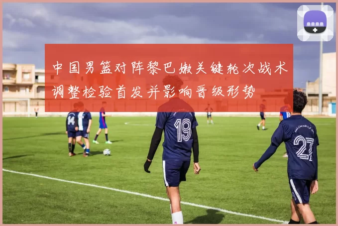 中国男篮对阵黎巴嫩关键轮次战术调整检验首发并影响晋级形势