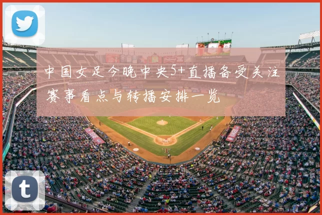 中国女足今晚中央5+直播备受关注 赛事看点与转播安排一览