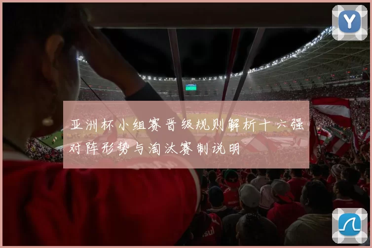 亚洲杯小组赛晋级规则解析十六强对阵形势与淘汰赛制说明