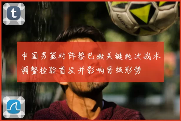 中国男篮对阵黎巴嫩关键轮次战术调整检验首发并影响晋级形势