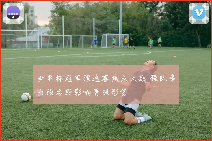 世界杯冠军预选赛焦点大战 强队争出线名额影响晋级形势
