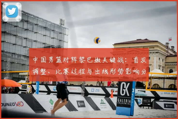 中国男篮对阵黎巴嫩关键战：首发调整、比赛过程与出线形势影响分析