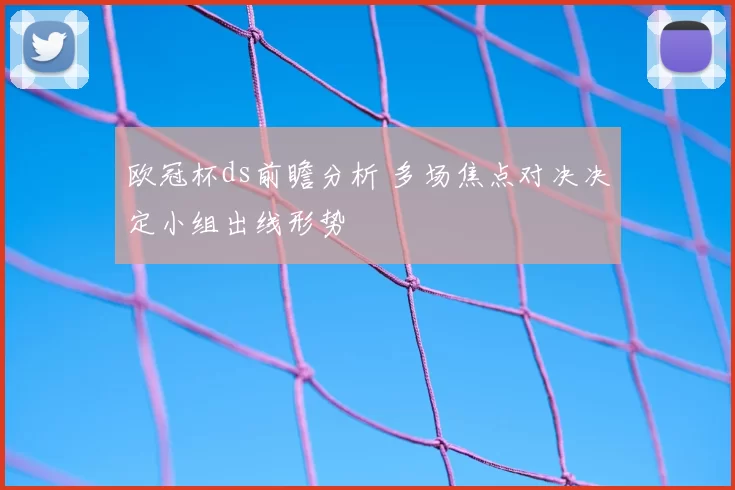 欧冠杯ds前瞻分析 多场焦点对决决定小组出线形势