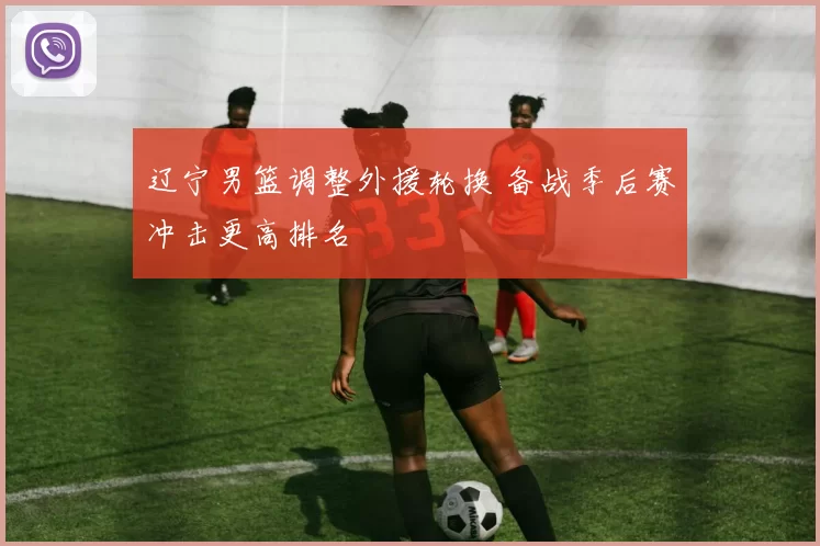 辽宁男篮调整外援轮换 备战季后赛冲击更高排名