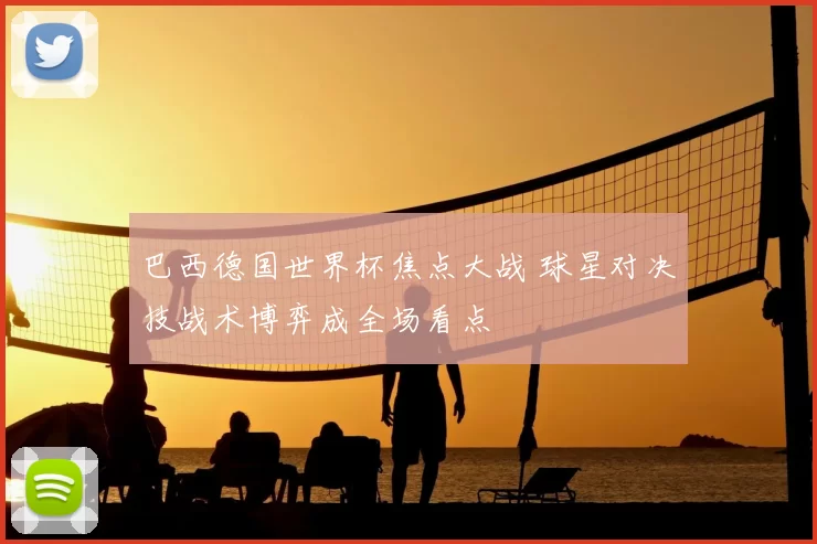 巴西德国世界杯焦点大战 球星对决技战术博弈成全场看点