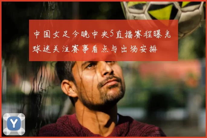 中国女足今晚中央5直播赛程曝光 球迷关注赛事看点与出场安排