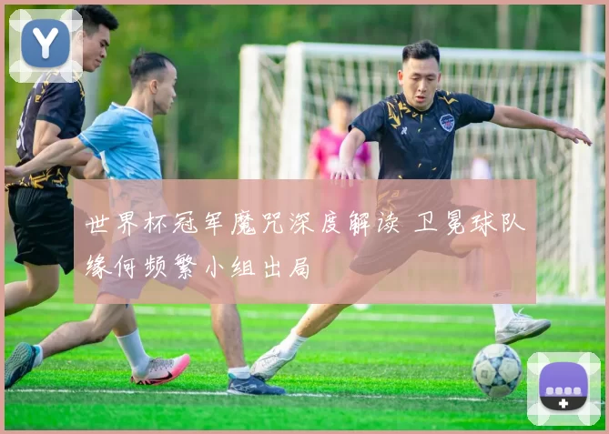 世界杯冠军魔咒深度解读 卫冕球队缘何频繁小组出局
