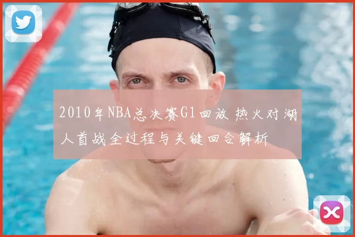 2010年NBA总决赛G1回放 热火对湖人首战全过程与关键回合解析