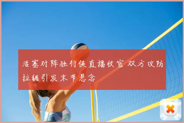 活塞对阵独行侠直播收官 双方攻防拉锯引发末节悬念