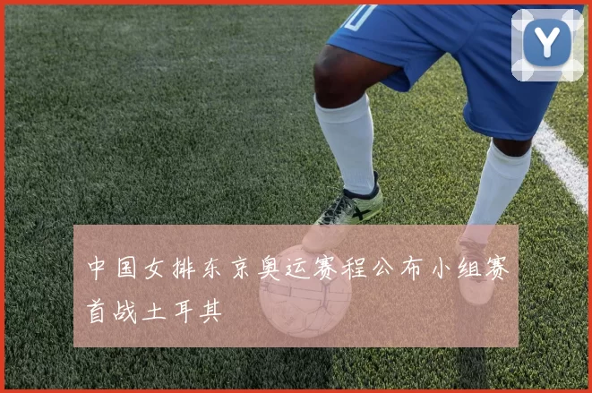 中国女排东京奥运赛程公布小组赛首战土耳其