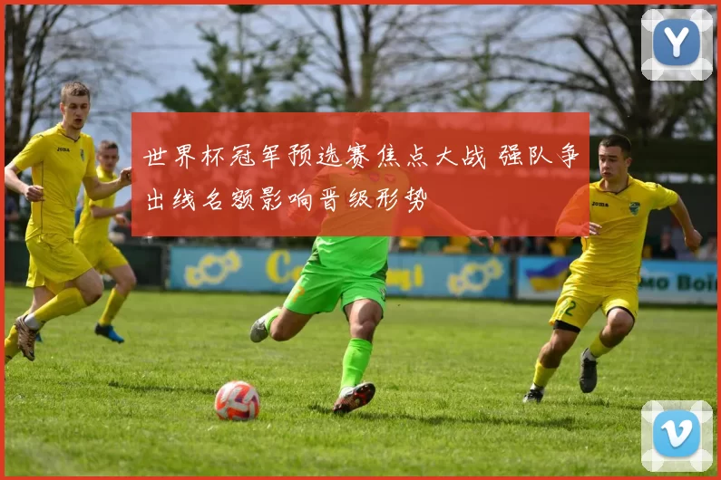世界杯冠军预选赛焦点大战 强队争出线名额影响晋级形势