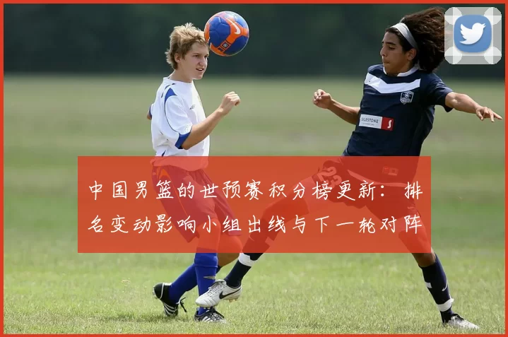 中国男篮的世预赛积分榜更新：排名变动影响小组出线与下一轮对阵