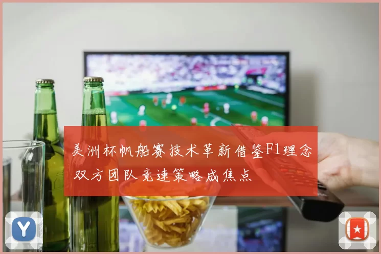 美洲杯帆船赛技术革新借鉴F1理念 双方团队竞速策略成焦点