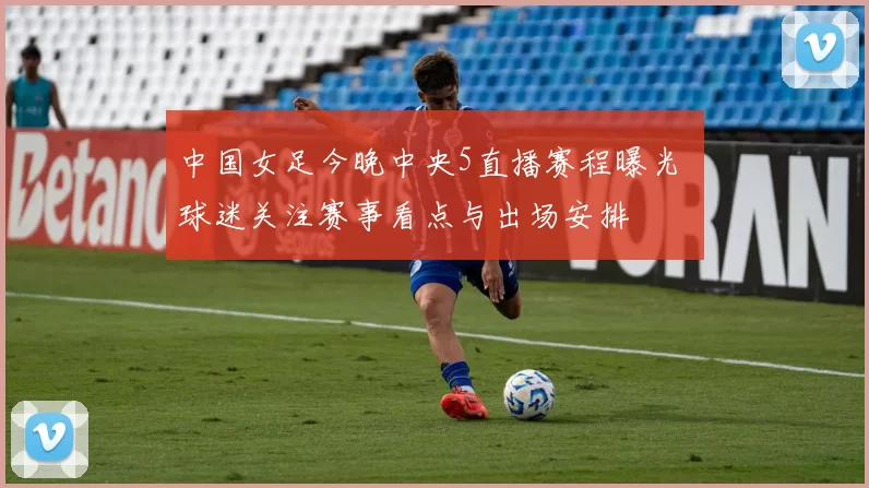 中国女足今晚中央5直播赛程曝光 球迷关注赛事看点与出场安排