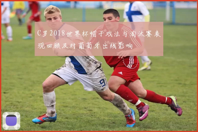 C罗2018世界杯帽子戏法与淘汰赛表现回顾及对葡萄牙出线影响