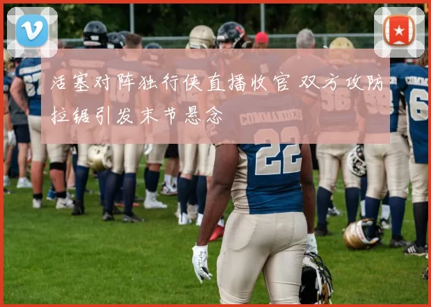 活塞对阵独行侠直播收官 双方攻防拉锯引发末节悬念