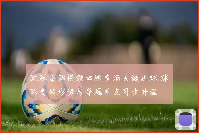 欧冠集锦视频回顾多场关键进球 球队晋级形势与争冠看点同步升温