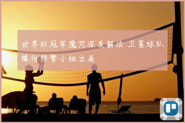 世界杯冠军魔咒深度解读 卫冕球队缘何频繁小组出局