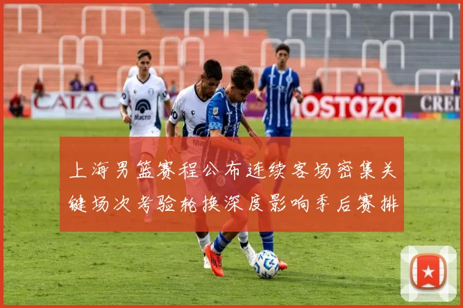 上海男篮赛程公布连续客场密集关键场次考验轮换深度影响季后赛排位