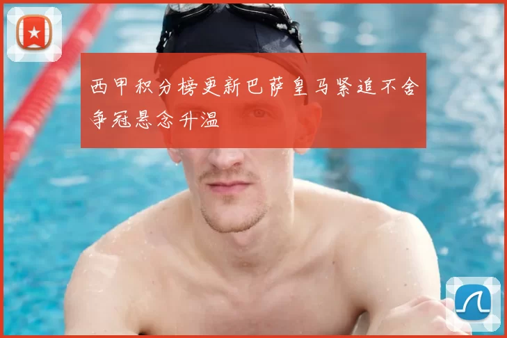 西甲积分榜更新巴萨皇马紧追不舍争冠悬念升温