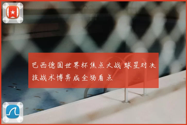 巴西德国世界杯焦点大战 球星对决技战术博弈成全场看点