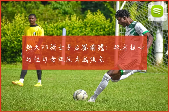 热火vs骑士季后赛前瞻:双方核心对位与晋级压力成焦点