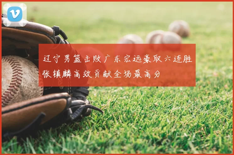 辽宁男篮击败广东宏远豪取六连胜张镇麟高效贡献全场最高分