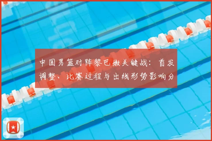 中国男篮对阵黎巴嫩关键战：首发调整、比赛过程与出线形势影响分析