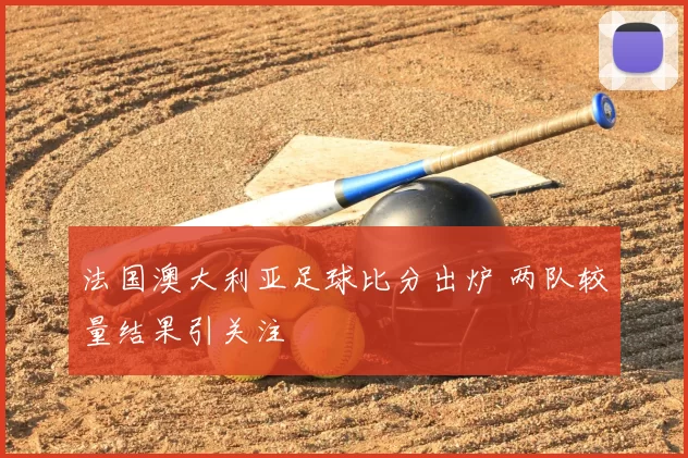 法国澳大利亚足球比分出炉 两队较量结果引关注