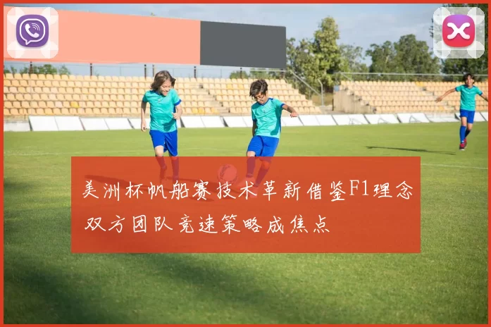 美洲杯帆船赛技术革新借鉴F1理念 双方团队竞速策略成焦点