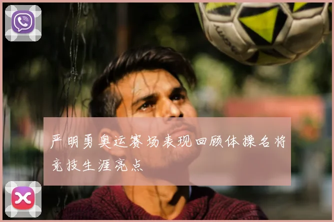 严明勇奥运赛场表现回顾体操名将竞技生涯亮点
