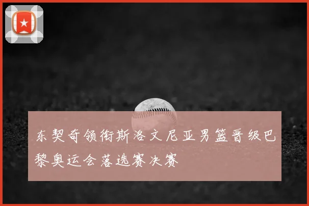 东契奇领衔斯洛文尼亚男篮晋级巴黎奥运会落选赛决赛